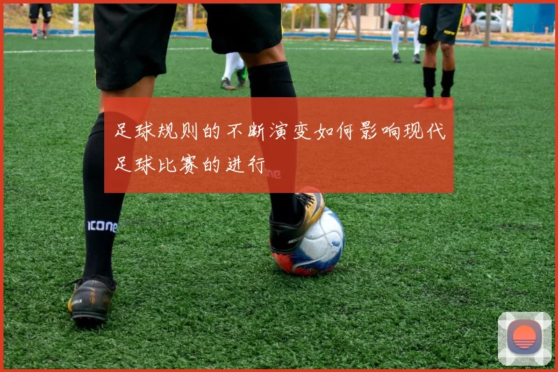 足球规则的不断演变如何影响现代足球比赛的进行