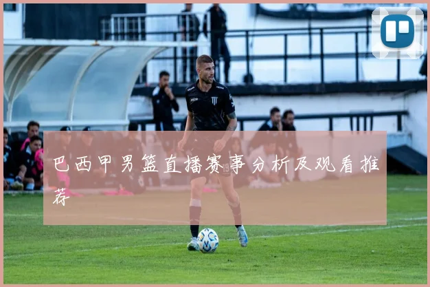 巴西甲男篮直播赛事分析及观看推荐