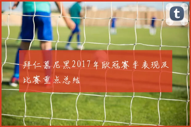 拜仁慕尼黑2017年欧冠赛季表现及比赛重点总结