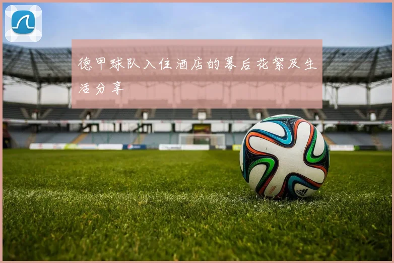 德甲球队入住酒店的幕后花絮及生活分享
